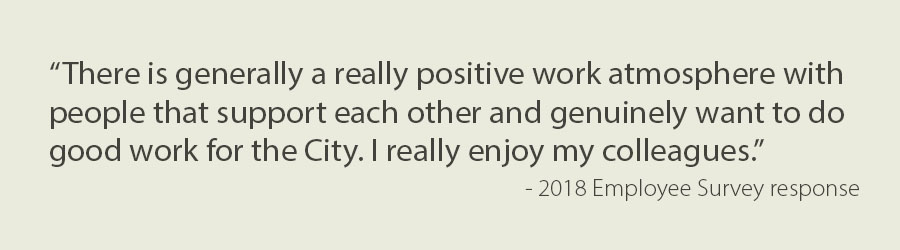 Text: “There is generally a really positive work atmosphere with people that support each other and genuinely want to do good work for the City. I really enjoy my colleagues.”  - 2018 Employee Survey response